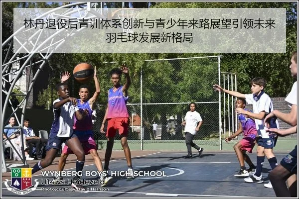 林丹退役后青训体系创新与青少年来路展望引领未来羽毛球发展新格局