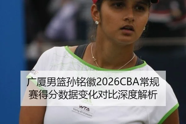 广厦男篮孙铭徽2026CBA常规赛得分数据变化对比深度解析