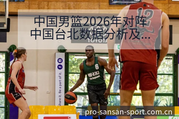 中国男篮2026年对阵中国台北数据分析及核心球员表现签表 - 333体育