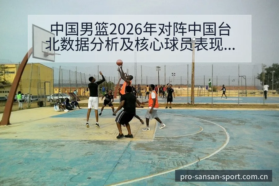 中国男篮2026年对阵中国台北数据分析及核心球员表现签表 - 333体育